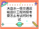 六盘水一级交通运输造价工程师报考要怎么考试何时考试