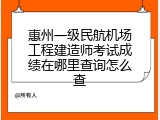 惠州一级民航机场工程建造师考试成绩在哪里查询怎么查