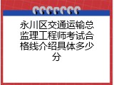 永川区交通运输总监理工程师考试合格线介绍具体多少分
