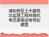 浦东新区土木建筑总监理工程师是机考还是笔试考场在哪里