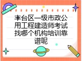 丰台区一级市政公用工程建造师考试找哪个机构培训靠谱呢