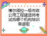 博尔塔拉一级市政公用工程建造师考试找哪个机构培训靠谱呢