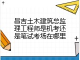昌吉土木建筑总监理工程师是机考还是笔试考场在哪里