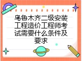 乌鲁木齐二级安装工程造价工程师考试需要什么条件及要求