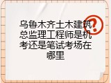 乌鲁木齐土木建筑总监理工程师是机考还是笔试考场在哪里