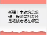 新疆土木建筑总监理工程师是机考还是笔试考场在哪里