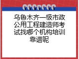 乌鲁木齐一级市政公用工程建造师考试找哪个机构培训靠谱呢