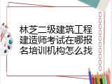林芝二级建筑工程建造师考试在哪报名培训机构怎么找