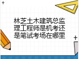 林芝土木建筑总监理工程师是机考还是笔试考场在哪里