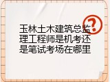 玉林土木建筑总监理工程师是机考还是笔试考场在哪里