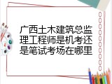 广西土木建筑总监理工程师是机考还是笔试考场在哪里