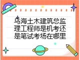 乌海土木建筑总监理工程师是机考还是笔试考场在哪里