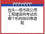 包头一级市政公用工程建造师考试找哪个机构培训靠谱呢