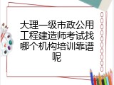 大理一级市政公用工程建造师考试找哪个机构培训靠谱呢