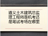 遵义土木建筑总监理工程师是机考还是笔试考场在哪里