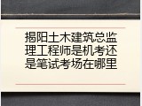 揭阳土木建筑总监理工程师是机考还是笔试考场在哪里