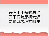 云浮土木建筑总监理工程师是机考还是笔试考场在哪里