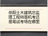 岳阳土木建筑总监理工程师是机考还是笔试考场在哪里