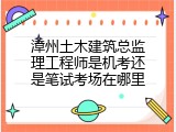 漳州土木建筑总监理工程师是机考还是笔试考场在哪里
