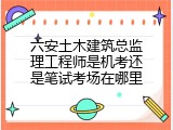 六安土木建筑总监理工程师是机考还是笔试考场在哪里