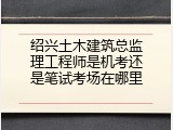 绍兴土木建筑总监理工程师是机考还是笔试考场在哪里