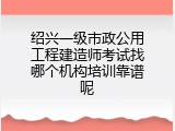 绍兴一级市政公用工程建造师考试找哪个机构培训靠谱呢