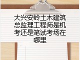大兴安岭土木建筑总监理工程师是机考还是笔试考场在哪里