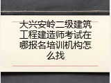 大兴安岭二级建筑工程建造师考试在哪报名培训机构怎么找