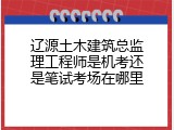 辽源土木建筑总监理工程师是机考还是笔试考场在哪里
