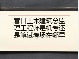 营口土木建筑总监理工程师是机考还是笔试考场在哪里