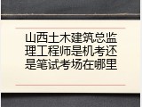 山西土木建筑总监理工程师是机考还是笔试考场在哪里