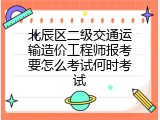 北辰区二级交通运输造价工程师报考要怎么考试何时考试