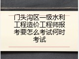 门头沟区一级水利工程造价工程师报考要怎么考试何时考试