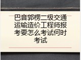 巴音郭楞二级交通运输造价工程师报考要怎么考试何时考试