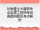 吐鲁番土木建筑专业监理工程师考试真题例题及考点解析