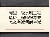 阿里一级水利工程造价工程师报考要怎么考试何时考试
