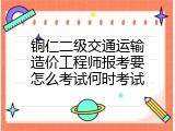 铜仁二级交通运输造价工程师报考要怎么考试何时考试