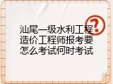 汕尾一级水利工程造价工程师报考要怎么考试何时考试