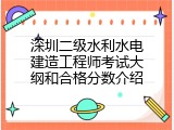 深圳二级水利水电建造工程师考试大纲和合格分数介绍