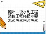 随州一级水利工程造价工程师报考要怎么考试何时考试