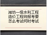 潍坊一级水利工程造价工程师报考要怎么考试何时考试