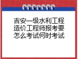 吉安一级水利工程造价工程师报考要怎么考试何时考试