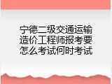 宁德二级交通运输造价工程师报考要怎么考试何时考试