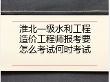 淮北一级水利工程造价工程师报考要怎么考试何时考试