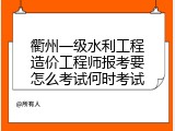 衢州一级水利工程造价工程师报考要怎么考试何时考试