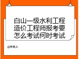 白山一级水利工程造价工程师报考要怎么考试何时考试