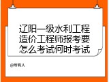 辽阳一级水利工程造价工程师报考要怎么考试何时考试