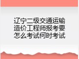 辽宁二级交通运输造价工程师报考要怎么考试何时考试
