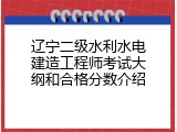 辽宁二级水利水电建造工程师考试大纲和合格分数介绍