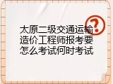 太原二级交通运输造价工程师报考要怎么考试何时考试